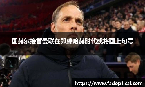 图赫尔接管曼联在即滕哈赫时代或将画上句号